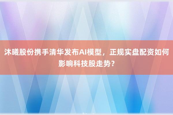 沐曦股份携手清华发布AI模型，正规实盘配资如何影响科技股走势？
