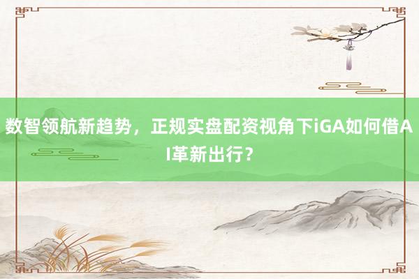数智领航新趋势，正规实盘配资视角下iGA如何借AI革新出行？