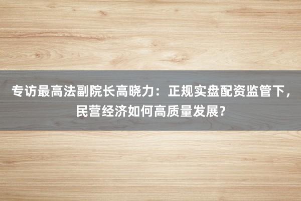 专访最高法副院长高晓力：正规实盘配资监管下，民营经济如何高质量发展？
