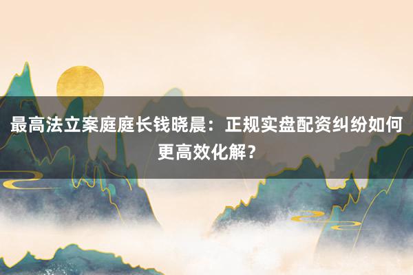 最高法立案庭庭长钱晓晨：正规实盘配资纠纷如何更高效化解？