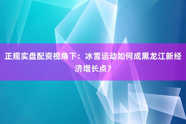 正规实盘配资视角下：冰雪运动如何成黑龙江新经济增长点？