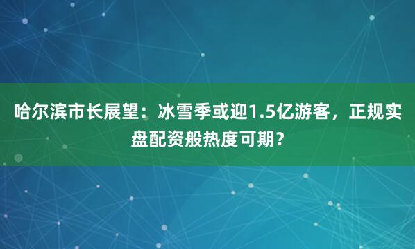 哈尔滨市长展望：冰雪季或迎1.5亿游客，正规实盘配资般热度可期？
