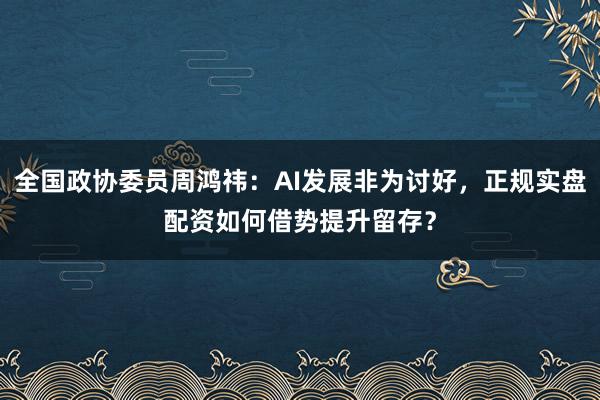 全国政协委员周鸿祎：AI发展非为讨好，正规实盘配资如何借势提升留存？