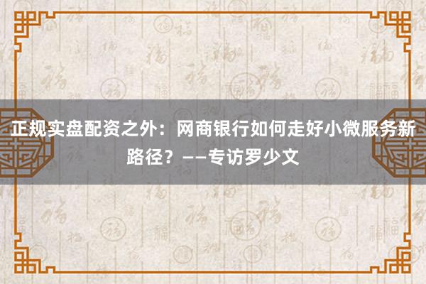正规实盘配资之外:网商银行如何走好小微服务新路径?——专访罗少文