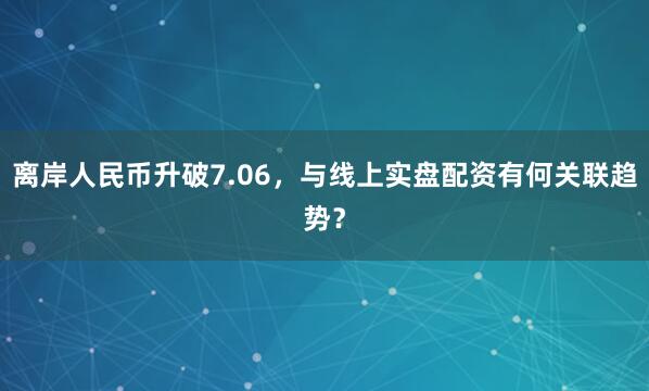 离岸人民币升破7.06,与线上实盘配资有何关联趋势?