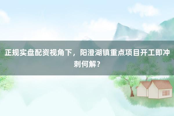正规实盘配资视角下，阳澄湖镇重点项目开工即冲刺何解？