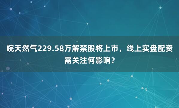皖天然气229.58万解禁股将上市，线上实盘配资需关注何影响？