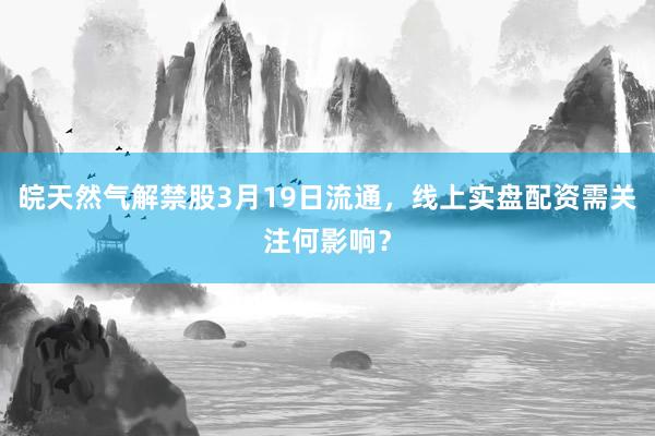 皖天然气解禁股3月19日流通，线上实盘配资需关注何影响？