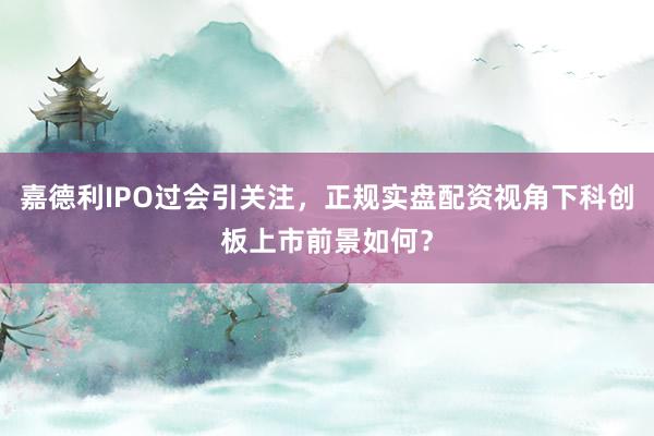 嘉德利IPO过会引关注，正规实盘配资视角下科创板上市前景如何？
