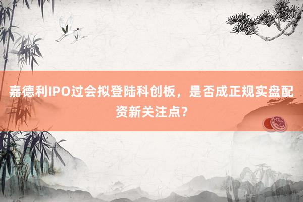 嘉德利IPO过会拟登陆科创板，是否成正规实盘配资新关注点？