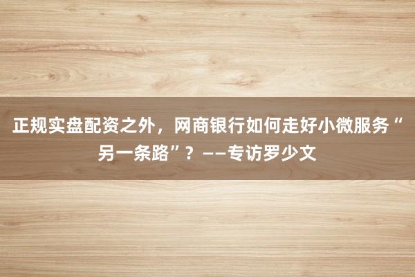 正规实盘配资之外，网商银行如何走好小微服务“另一条路”？——专访罗少文