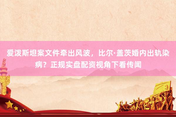 爱泼斯坦案文件牵出风波，比尔·盖茨婚内出轨染病？正规实盘配资视角下看传闻