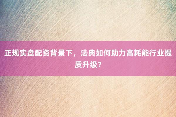 正规实盘配资背景下，法典如何助力高耗能行业提质升级？