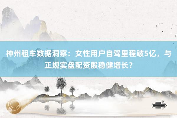 神州租车数据洞察：女性用户自驾里程破5亿，与正规实盘配资般稳健增长？