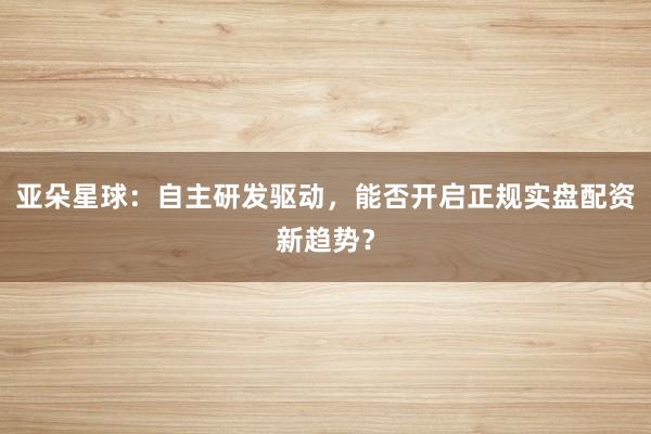 亚朵星球：自主研发驱动，能否开启正规实盘配资新趋势？