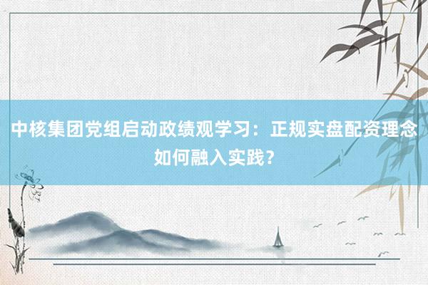 中核集团党组启动政绩观学习：正规实盘配资理念如何融入实践？