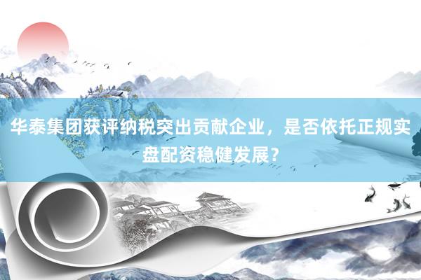 华泰集团获评纳税突出贡献企业，是否依托正规实盘配资稳健发展？