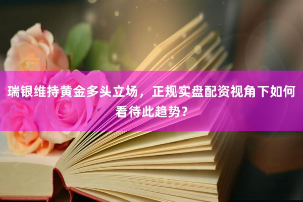 瑞银维持黄金多头立场，正规实盘配资视角下如何看待此趋势？