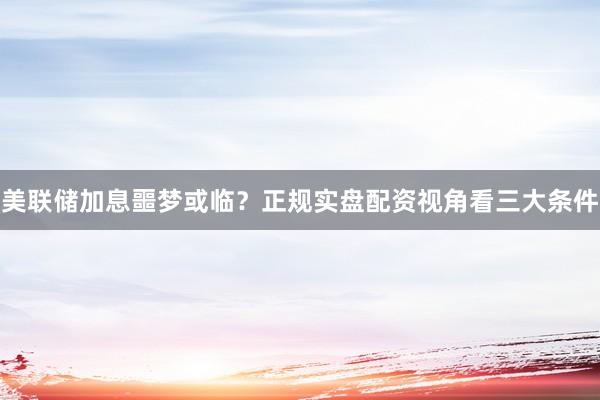 美联储加息噩梦或临？正规实盘配资视角看三大条件
