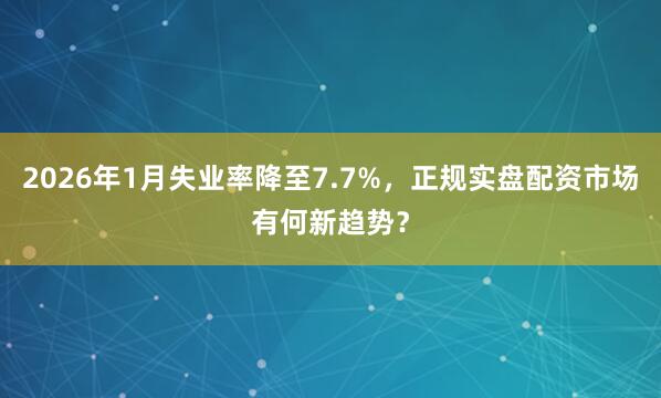 2026年1月失业率降至7.7%,正规实盘配资市场有何新趋势?