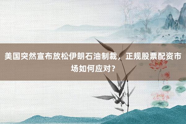美国突然宣布放松伊朗石油制裁，正规股票配资市场如何应对？
