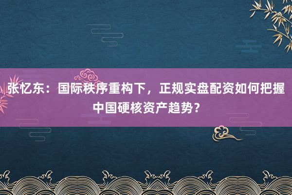 张忆东：国际秩序重构下，正规实盘配资如何把握中国硬核资产趋势？