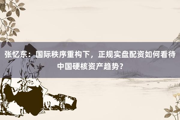 张忆东：国际秩序重构下，正规实盘配资如何看待中国硬核资产趋势？