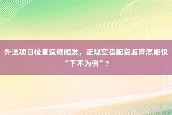 外送项目检查造假频发，正规实盘配资监管怎能仅“下不为例”？