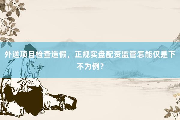 外送项目检查造假，正规实盘配资监管怎能仅是下不为例？
