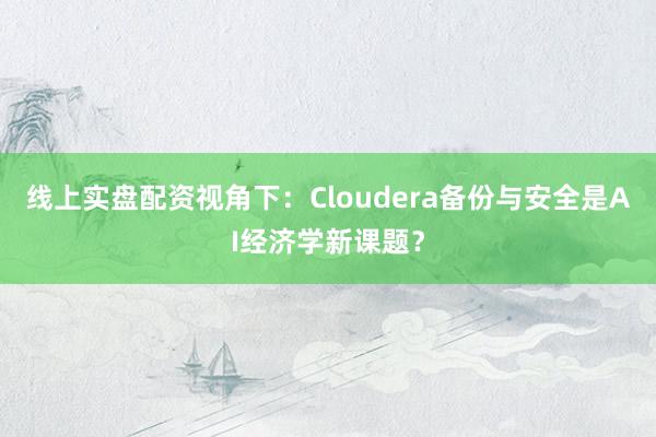 线上实盘配资视角下：Cloudera备份与安全是AI经济学新课题？