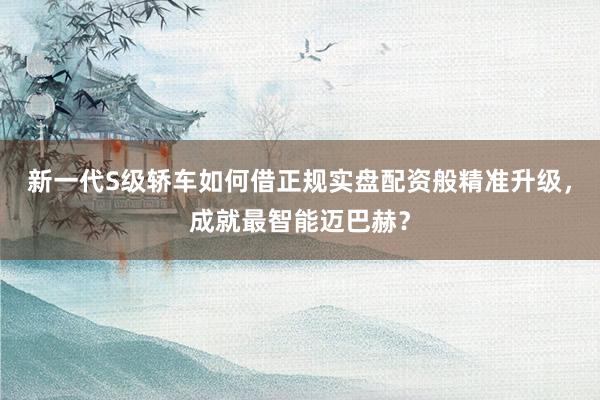 新一代S级轿车如何借正规实盘配资般精准升级，成就最智能迈巴赫？
