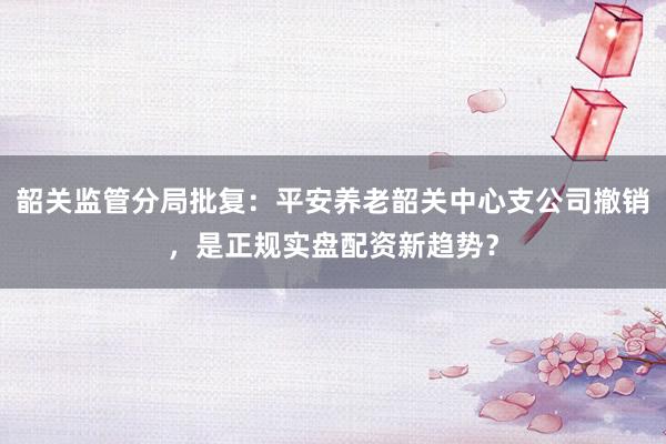 韶关监管分局批复：平安养老韶关中心支公司撤销，是正规实盘配资新趋势？