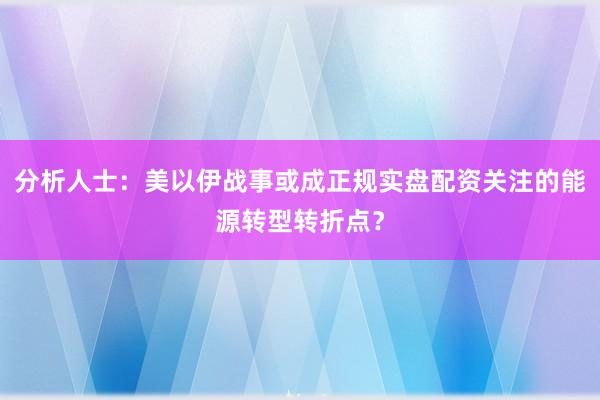 分析人士：美以伊战事或成正规实盘配资关注的能源转型转折点？