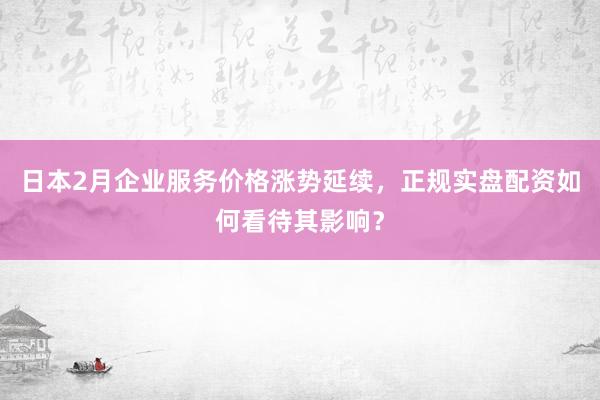 日本2月企业服务价格涨势延续，正规实盘配资如何看待其影响？
