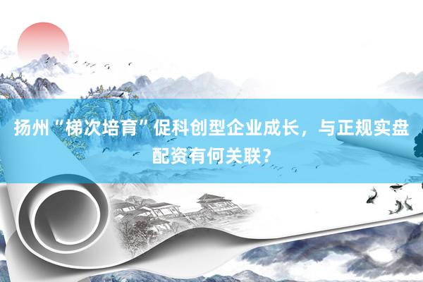 扬州“梯次培育”促科创型企业成长，与正规实盘配资有何关联？