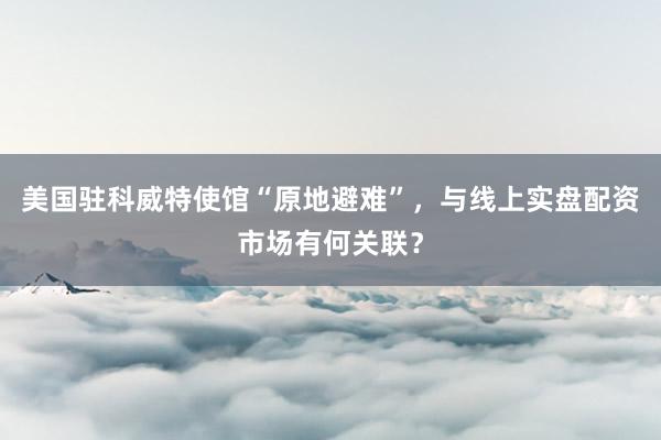 美国驻科威特使馆“原地避难”，与线上实盘配资市场有何关联？