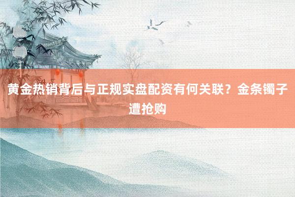 黄金热销背后与正规实盘配资有何关联？金条镯子遭抢购