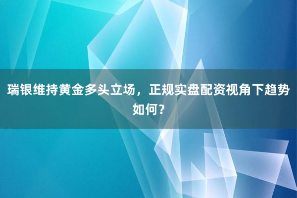瑞银维持黄金多头立场，正规实盘配资视角下趋势如何？