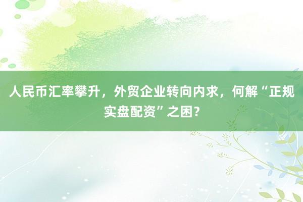 人民币汇率攀升，外贸企业转向内求，何解“正规实盘配资”之困？
