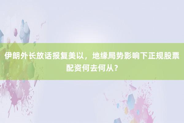 伊朗外长放话报复美以，地缘局势影响下正规股票配资何去何从？