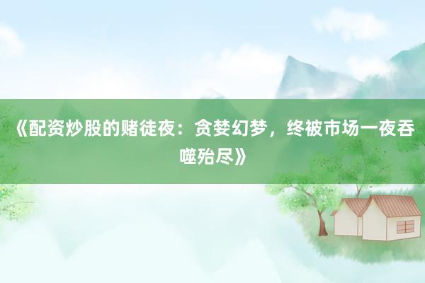 《配资炒股的赌徒夜：贪婪幻梦，终被市场一夜吞噬殆尽》