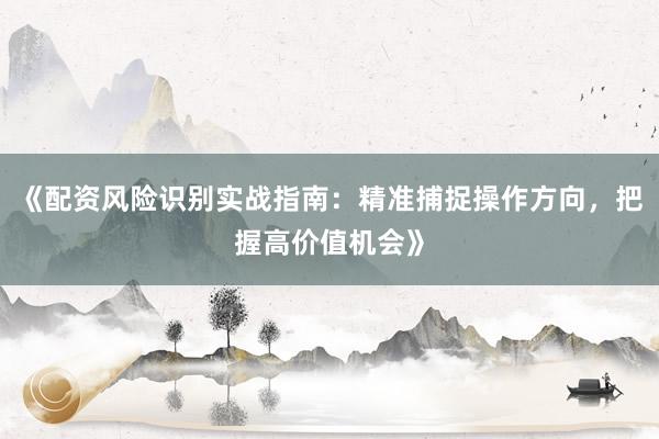 《配资风险识别实战指南：精准捕捉操作方向，把握高价值机会》
