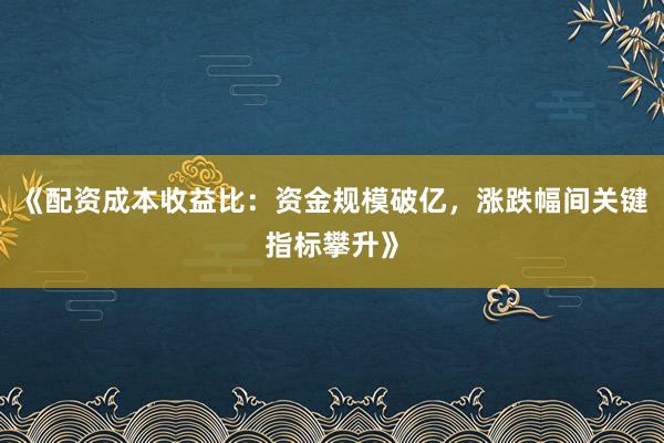 《配资成本收益比：资金规模破亿，涨跌幅间关键指标攀升》