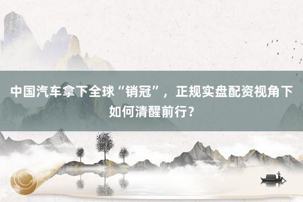中国汽车拿下全球“销冠”,正规实盘配资视角下如何清醒前行?