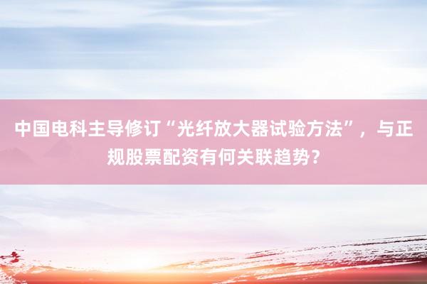 中国电科主导修订“光纤放大器试验方法”，与正规股票配资有何关联趋势？