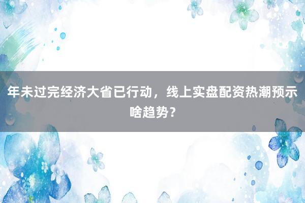 年未过完经济大省已行动，线上实盘配资热潮预示啥趋势？