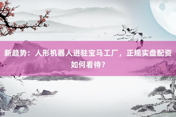 新趋势：人形机器人进驻宝马工厂，正规实盘配资如何看待？