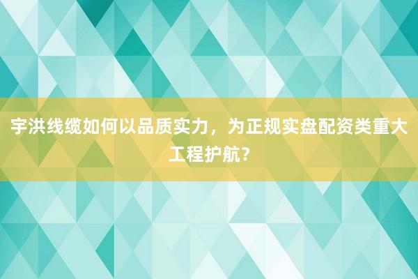 宇洪线缆如何以品质实力，为正规实盘配资类重大工程护航？