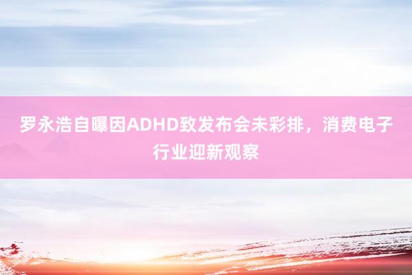 罗永浩自曝因ADHD致发布会未彩排，消费电子行业迎新观察