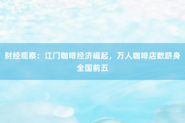 财经观察：江门咖啡经济崛起，万人咖啡店数跻身全国前五